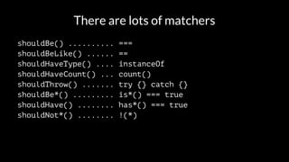 There are lots of matchers 
shouldBe() .......... === 
shouldBeLike() ...... == 
shouldHaveType() .... instanceOf 
shouldHaveCount() ... count() 
shouldThrow() ....... try {} catch {} 
shouldBe*() ......... is*() === true 
shouldHave() ........ has*() === true 
shouldNot*() ........ !(*) 
 