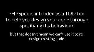 PHPSpec is intended as a TDD tool 
to help you design your code through 
specifying it's behaviour. 
But that doesn't mean we can't use it to re-design 
existing code. 
 