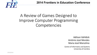 A Review of Games Designed to Improve Computer Programming Competencies 
24/10/2014 1 
Adilson Vahldick 
António José Mendes 
Maria José Marcelino 
Centre of Informatics and Systems 
University of Coimbra 
2014 Frontiers in Education Conference  