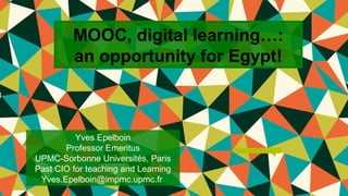 MOOC, digital learning…: 
an opportunity for Egypt! 
Yves Epelboin 
Professor Emeritus 
UPMC-Sorbonne Universités, Paris 
Past CIO for teaching and Learning 
Yves.Epelboin@impmc.upmc.fr 
Y. Epelboin UPMC-Sorbonne Universités 3rd Int. Conf. Achieving sustainable development in Egypt 2020 Genève 13/09/2014 
 