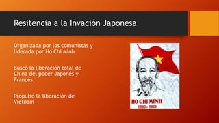 Resitencia a la Invación Japonesa 
Organizada por los comunistas y 
liderada por Ho Chi Minh 
Buscó la liberación total de 
China del poder Japonés y 
Francés. 
Propulsó la liberación de 
Vietnam 
 