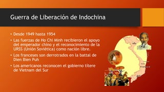 Guerra de Liberación de Indochina 
• Desde 1949 hasta 1954 
• Las fuerzas de Ho Chi Minh recibieron el apoyo 
del emperador chino y el reconocimiento de la 
URSS (Unión Soviética) como nación libre. 
• Los franceses son derrotrados en la battal de 
Dien Bien Puh 
• Los americanos reconocen el gobierno títere 
de Vietnam del Sur 
 