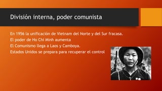 División interna, poder comunista 
En 1956 la unificación de Vietnam del Norte y del Sur fracasa. 
El poder de Ho Chi Minh aumenta 
El Comunismo llega a Laos y Camboya. 
Estados Unidos se prepara para recuperar el control 
