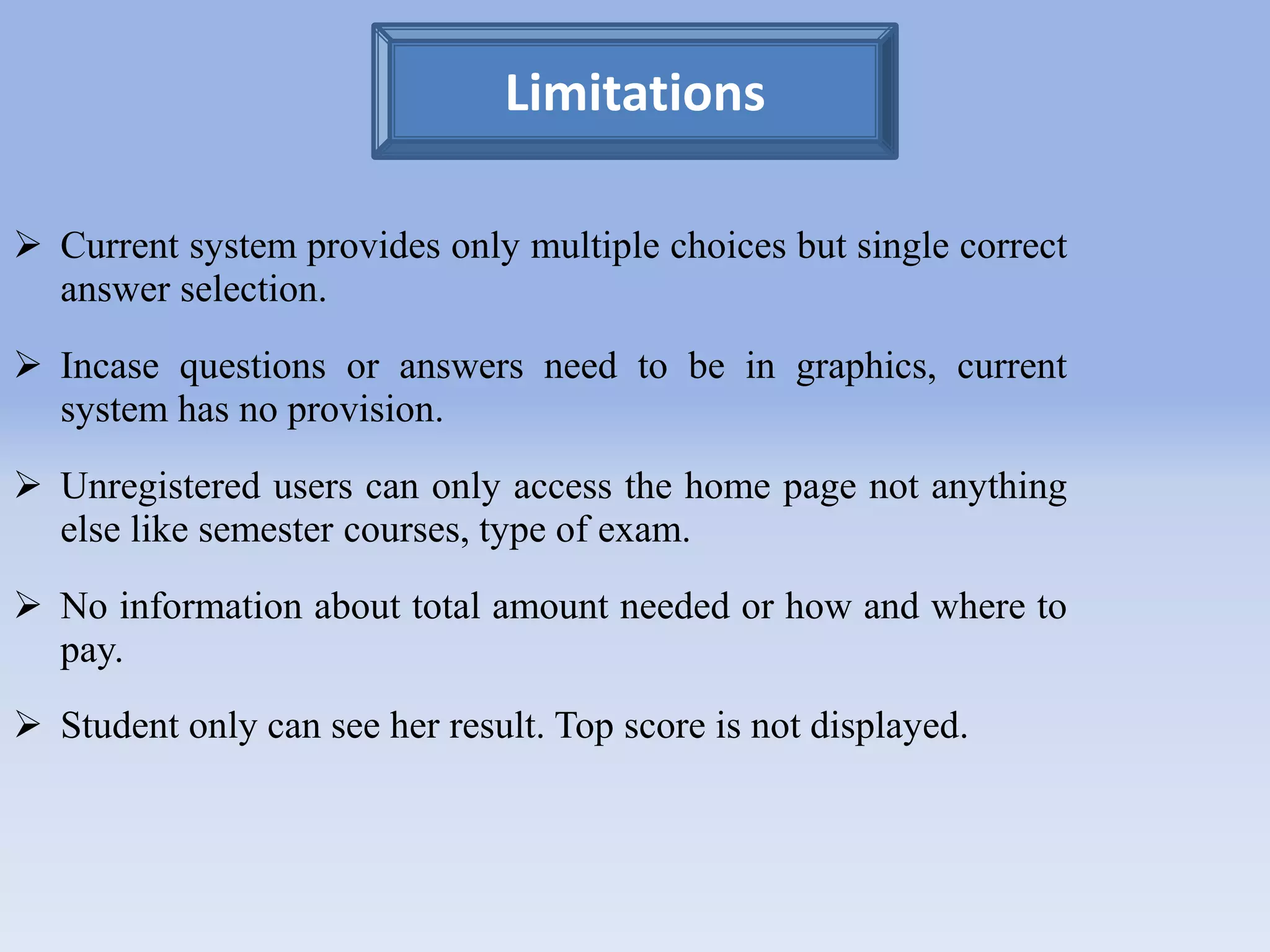 Limitations 
 Current system provides only multiple choices but single correct 
answer selection. 
 Incase questions or answers need to be in graphics, current 
system has no provision. 
 Unregistered users can only access the home page not anything 
else like semester courses, type of exam. 
 No information about total amount needed or how and where to 
pay. 
 Student only can see her result. Top score is not displayed. 
 