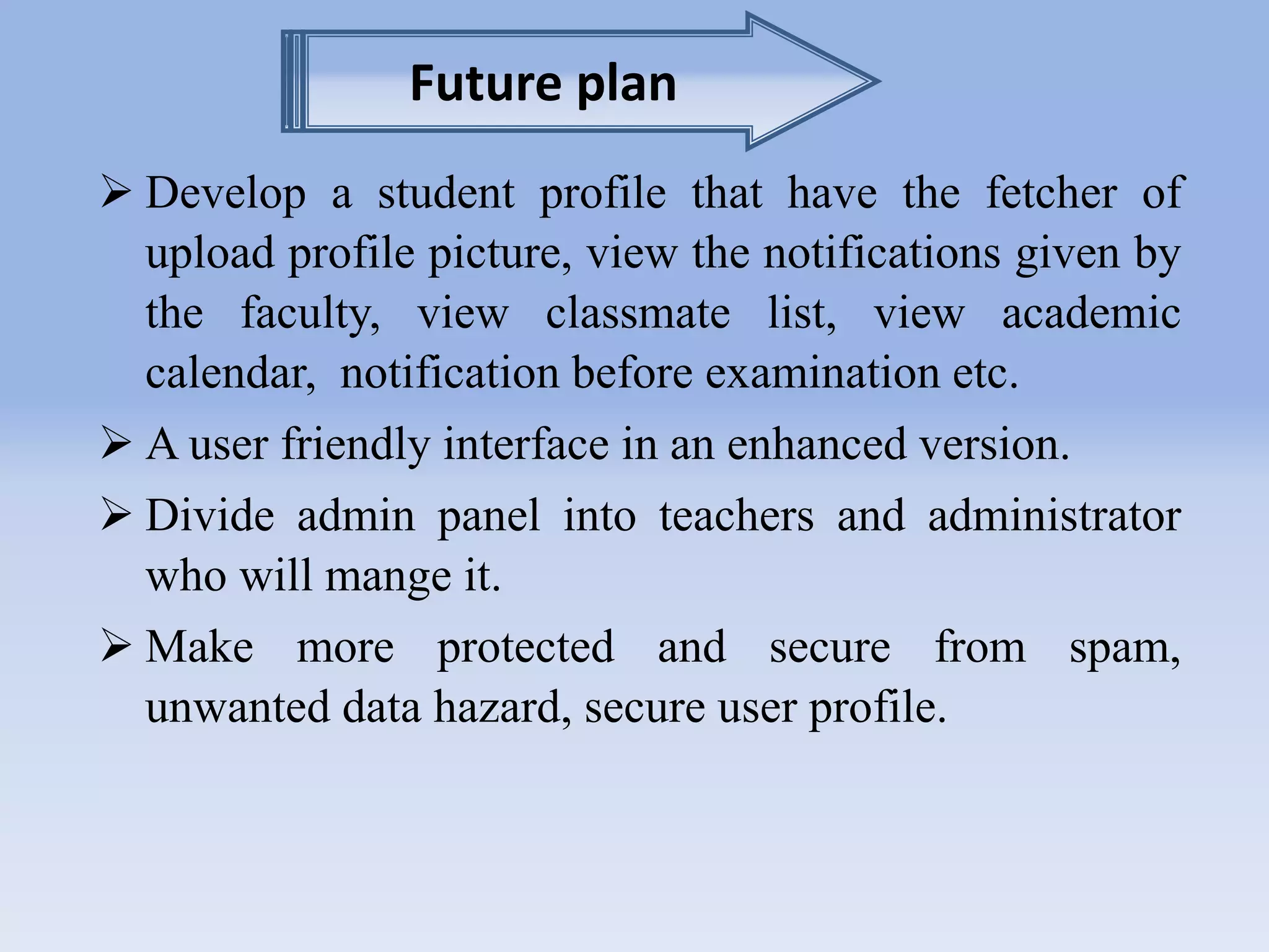 Future plan 
 Develop a student profile that have the fetcher of 
upload profile picture, view the notifications given by 
the faculty, view classmate list, view academic 
calendar, notification before examination etc. 
 A user friendly interface in an enhanced version. 
 Divide admin panel into teachers and administrator 
who will mange it. 
 Make more protected and secure from spam, 
unwanted data hazard, secure user profile. 
 