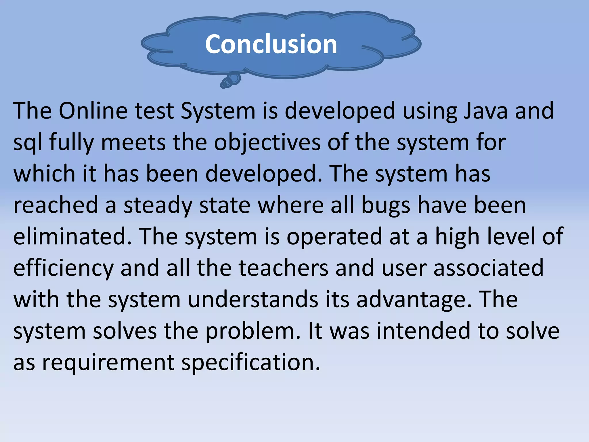 Conclusion 
The Online test System is developed using Java and 
sql fully meets the objectives of the system for 
which it has been developed. The system has 
reached a steady state where all bugs have been 
eliminated. The system is operated at a high level of 
efficiency and all the teachers and user associated 
with the system understands its advantage. The 
system solves the problem. It was intended to solve 
as requirement specification. 
 