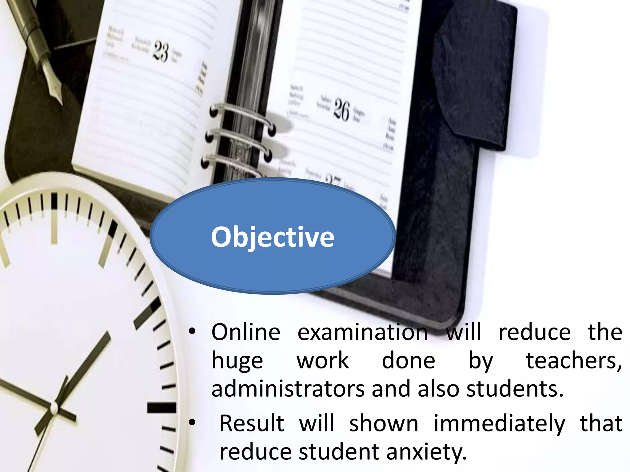 Objective 
• Online examination will reduce the 
huge work done by teachers, 
administrators and also students. 
• Result will shown immediately that 
reduce student anxiety. 
 