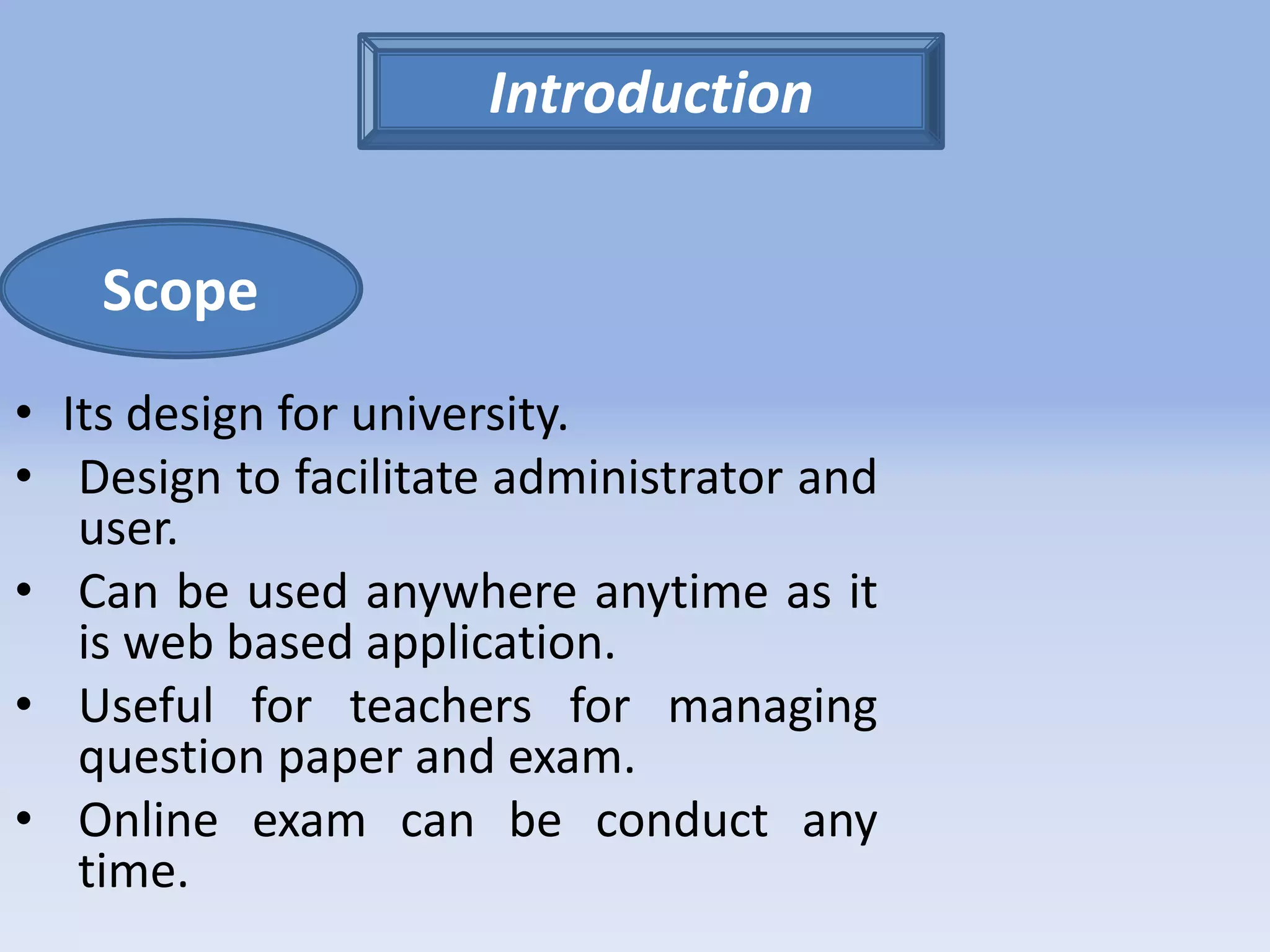 Scope 
• Its design for university. 
• Design to facilitate administrator and 
user. 
• Can be used anywhere anytime as it 
is web based application. 
• Useful for teachers for managing 
question paper and exam. 
• Online exam can be conduct any 
time. 
Introduction 
 