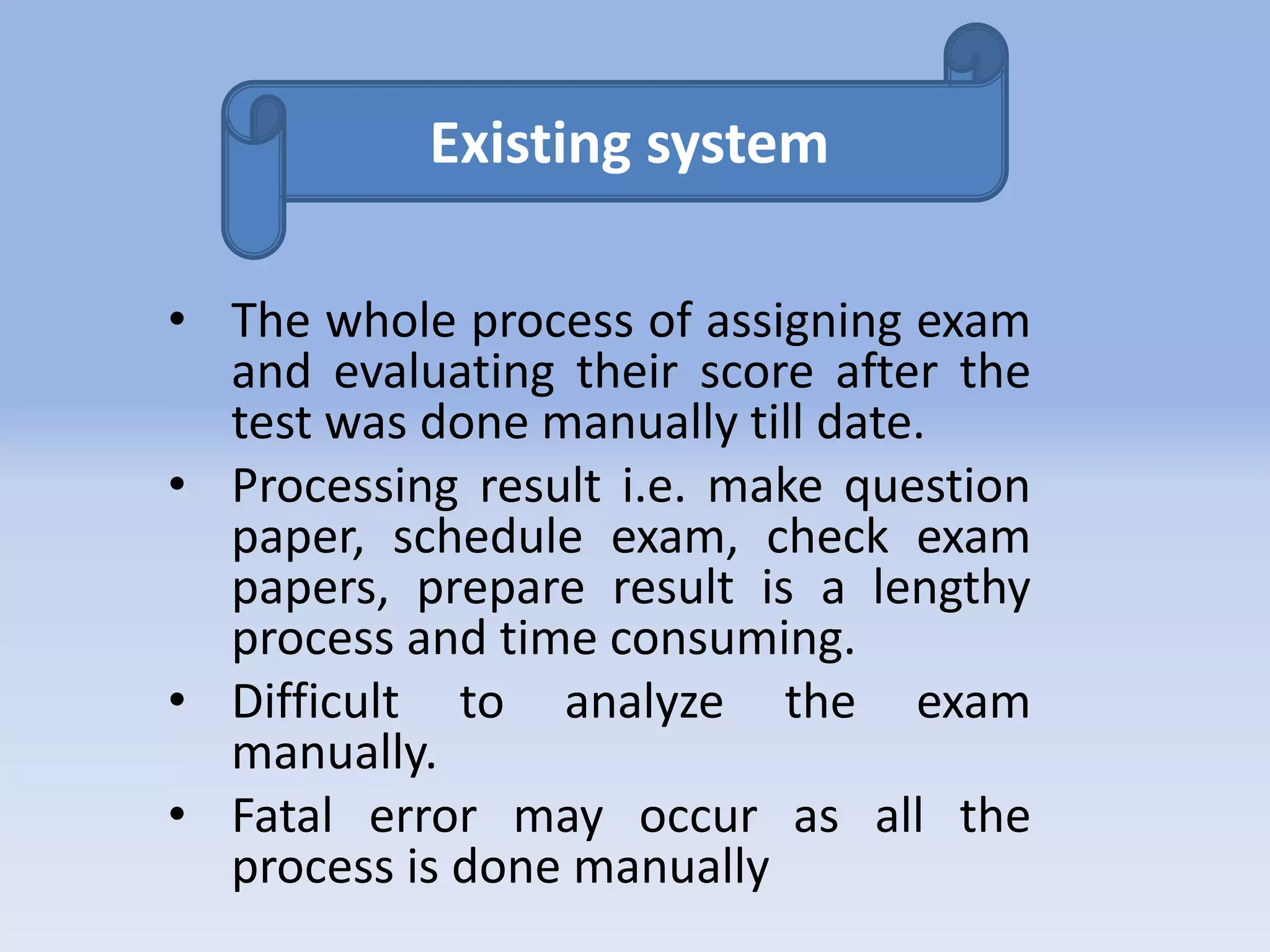 Existing system 
• The whole process of assigning exam 
and evaluating their score after the 
test was done manually till date. 
• Processing result i.e. make question 
paper, schedule exam, check exam 
papers, prepare result is a lengthy 
process and time consuming. 
• Difficult to analyze the exam 
manually. 
• Fatal error may occur as all the 
process is done manually 
 