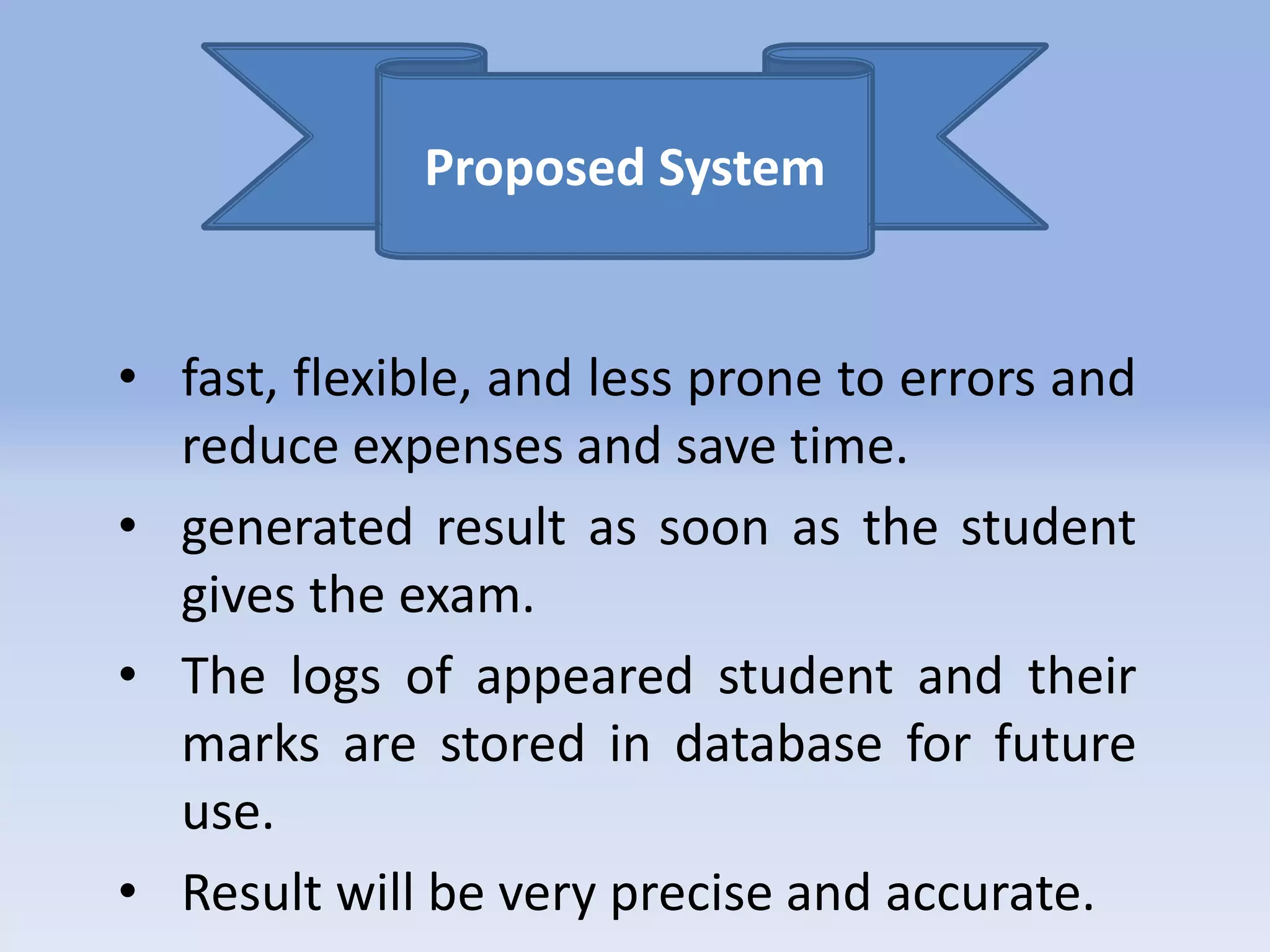 Proposed System 
• fast, flexible, and less prone to errors and 
reduce expenses and save time. 
• generated result as soon as the student 
gives the exam. 
• The logs of appeared student and their 
marks are stored in database for future 
use. 
• Result will be very precise and accurate. 
 