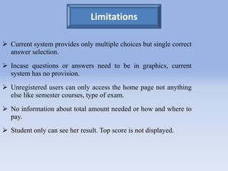 Limitations 
 Current system provides only multiple choices but single correct 
answer selection. 
 Incase questions or answers need to be in graphics, current 
system has no provision. 
 Unregistered users can only access the home page not anything 
else like semester courses, type of exam. 
 No information about total amount needed or how and where to 
pay. 
 Student only can see her result. Top score is not displayed. 
 