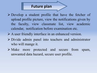 Future plan 
 Develop a student profile that have the fetcher of 
upload profile picture, view the notifications given by 
the faculty, view classmate list, view academic 
calendar, notification before examination etc. 
 A user friendly interface in an enhanced version. 
 Divide admin panel into teachers and administrator 
who will mange it. 
 Make more protected and secure from spam, 
unwanted data hazard, secure user profile. 
 