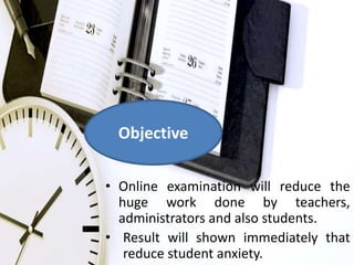 Objective 
• Online examination will reduce the 
huge work done by teachers, 
administrators and also students. 
• Result will shown immediately that 
reduce student anxiety. 
 