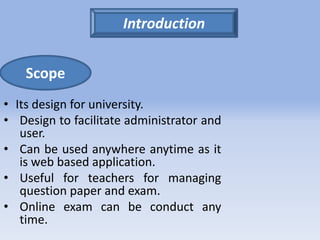 Scope 
• Its design for university. 
• Design to facilitate administrator and 
user. 
• Can be used anywhere anytime as it 
is web based application. 
• Useful for teachers for managing 
question paper and exam. 
• Online exam can be conduct any 
time. 
Introduction 
 