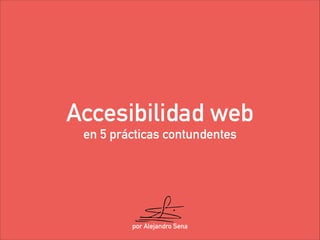 Accesibilidad web 
en 5 prácticas contundentes 
por Alejandro Sena 
 