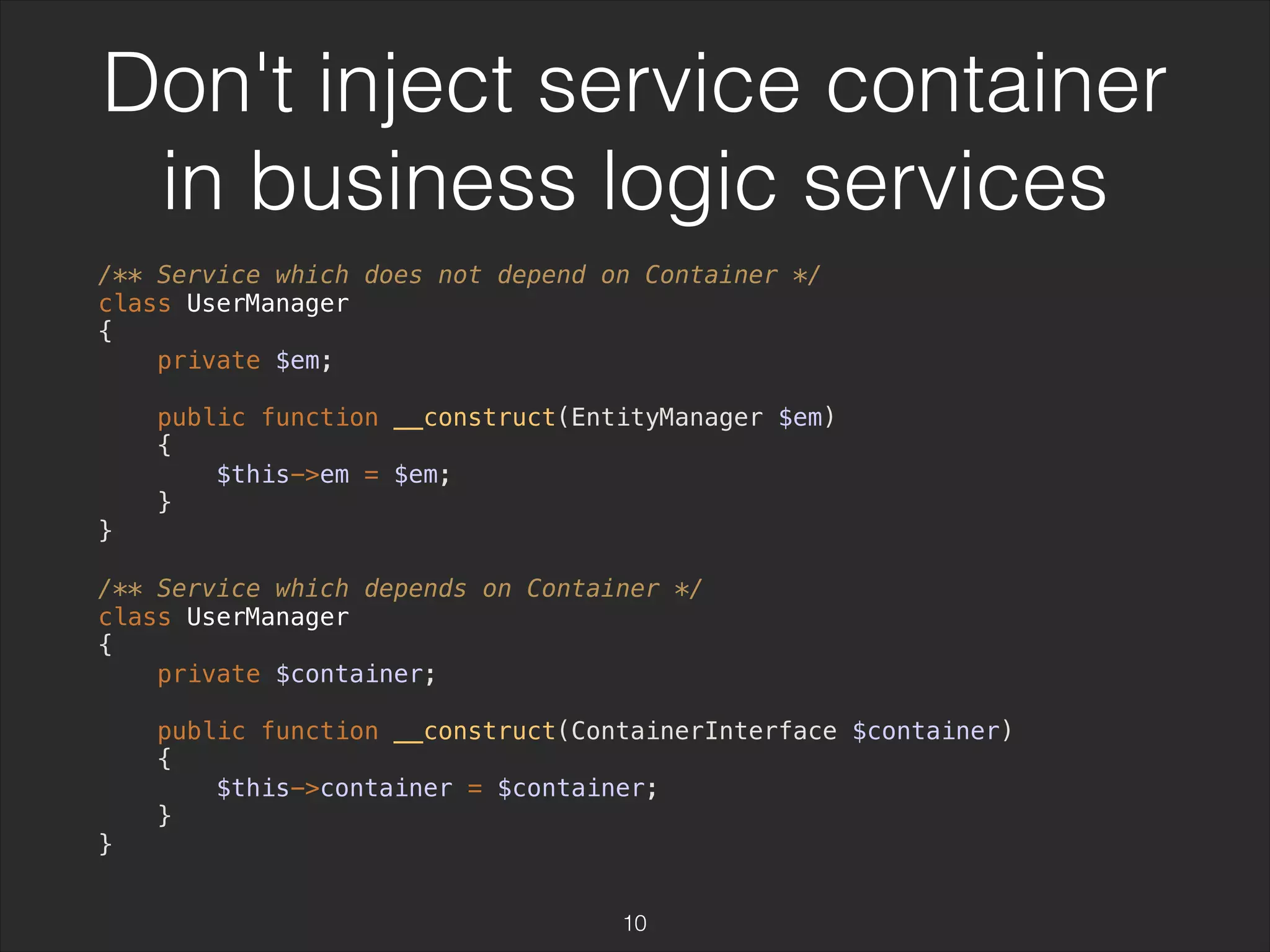 Don't inject service container 
in business logic services 
/** Service which does not depend on Container */ 
class UserManager 
{ 
private $em; 
public function __construct(EntityManager $em) 
{ 
$this->em = $em; 
} 
} 
/** Service which depends on Container */ 
class UserManager 
{ 
private $container; 
public function __construct(ContainerInterface $container) 
{ 
$this->container = $container; 
} 
} 
10 
 