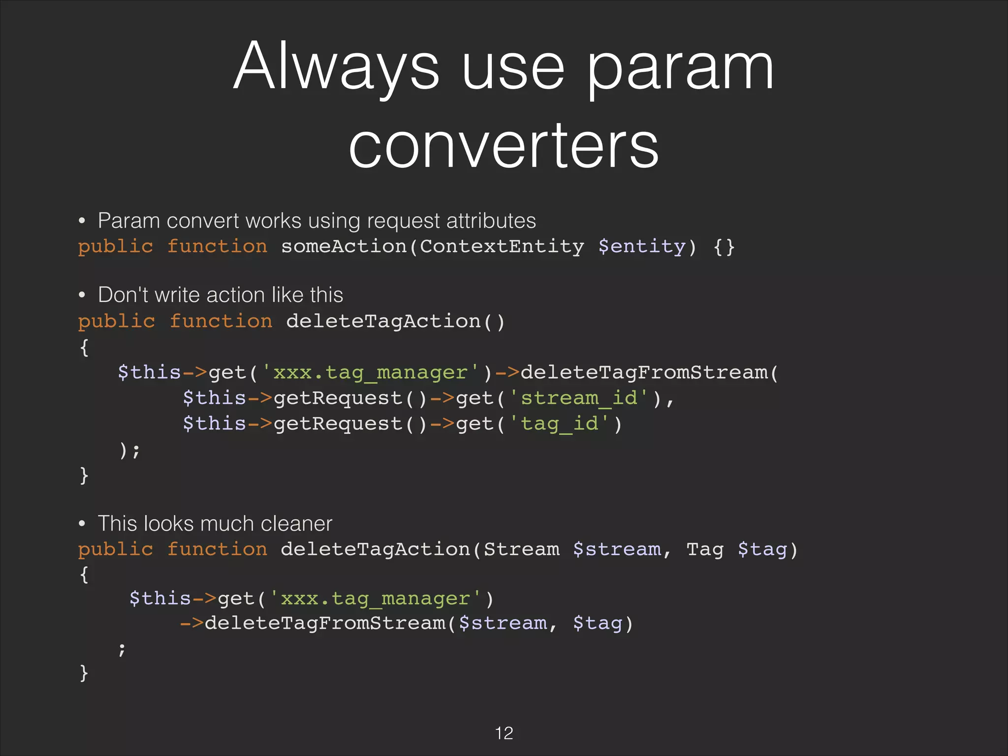 Always use param 
converters 
• Param convert works using request attributes 
public function someAction(ContextEntity $entity) {} 
• Don't write action like this 
public function deleteTagAction() 
{ 
$this->get('xxx.tag_manager')->deleteTagFromStream( 
$this->getRequest()->get('stream_id'), 
$this->getRequest()->get('tag_id') 
); 
} 
• This looks much cleaner 
public function deleteTagAction(Stream $stream, Tag $tag) 
{ 
$this->get('xxx.tag_manager') 
->deleteTagFromStream($stream, $tag) 
; 
} 
12 
 