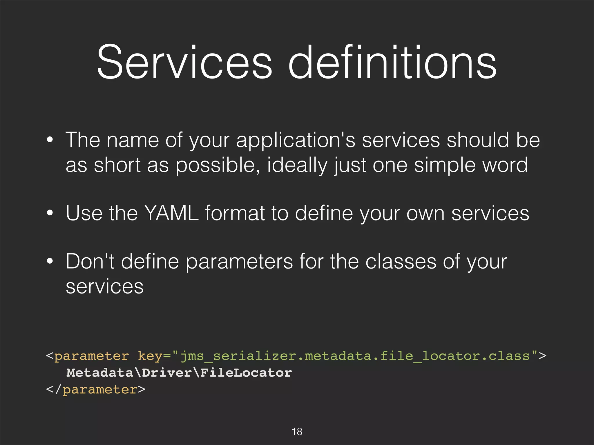 Services definitions 
• The name of your application's services should be 
as short as possible, ideally just one simple word 
• Use the YAML format to define your own services 
• Don't define parameters for the classes of your 
services 
<parameter key="jms_serializer.metadata.file_locator.class"> 
MetadataDriverFileLocator 
</parameter> 
18 
 