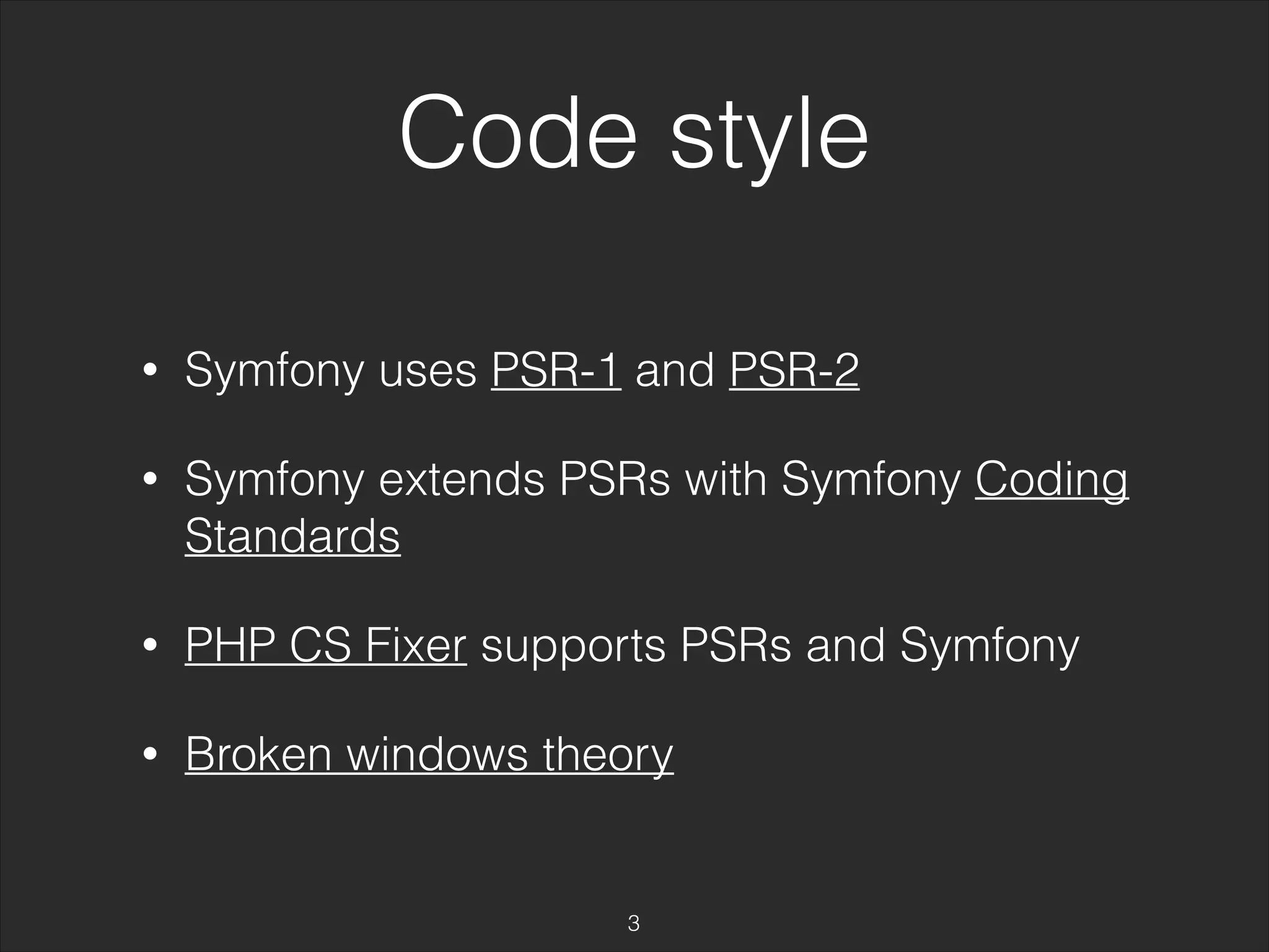 Code style 
• Symfony uses PSR-1 and PSR-2 
• Symfony extends PSRs with Symfony Coding 
Standards 
• PHP CS Fixer supports PSRs and Symfony 
• Broken windows theory 
3 
 