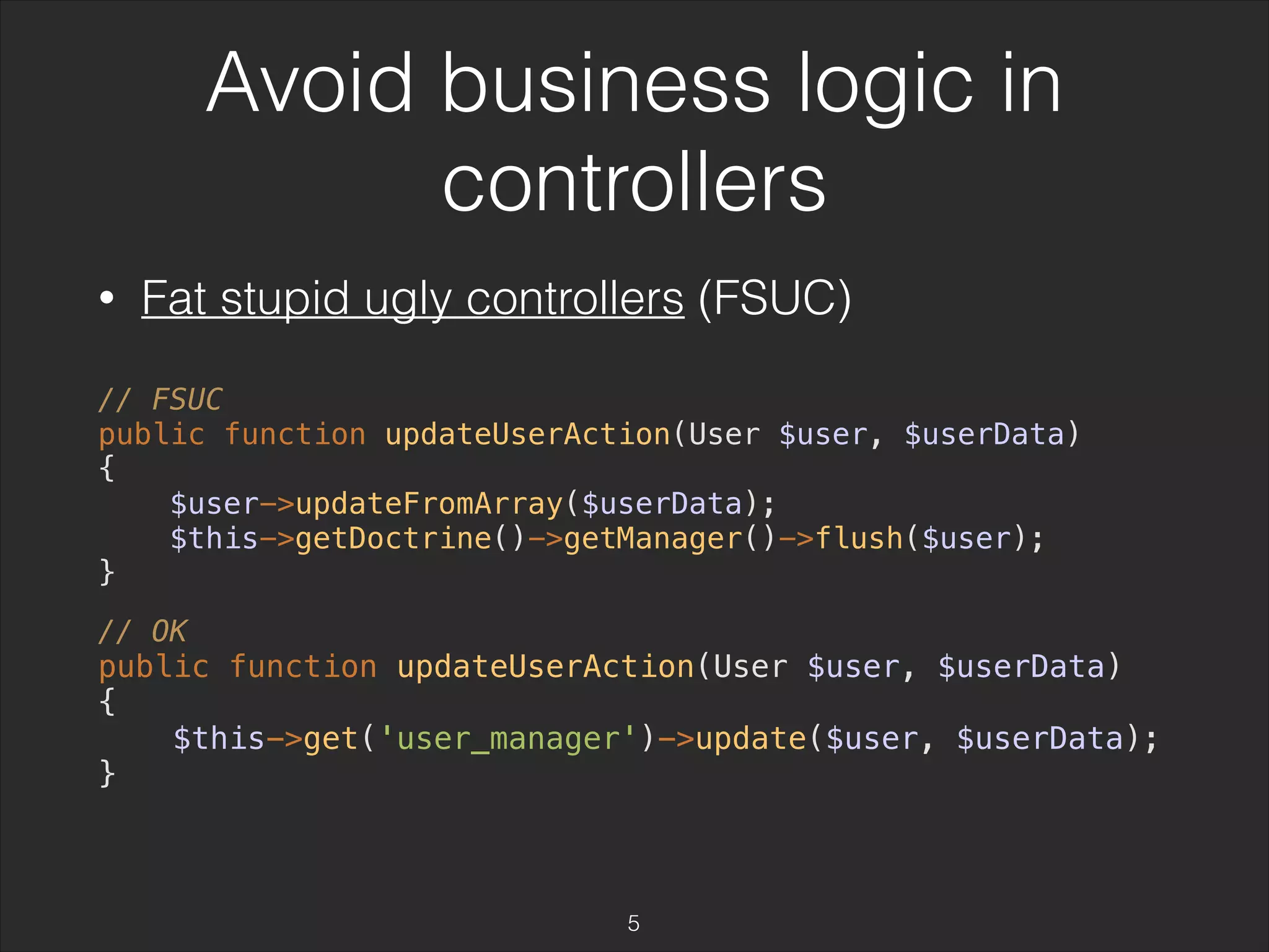 Avoid business logic in 
controllers 
• Fat stupid ugly controllers (FSUC) 
// FSUC 
public function updateUserAction(User $user, $userData) 
{ 
$user->updateFromArray($userData); 
$this->getDoctrine()->getManager()->flush($user); 
} 
// OK 
public function updateUserAction(User $user, $userData) 
{ 
$this->get('user_manager')->update($user, $userData); 
} 
5 
 