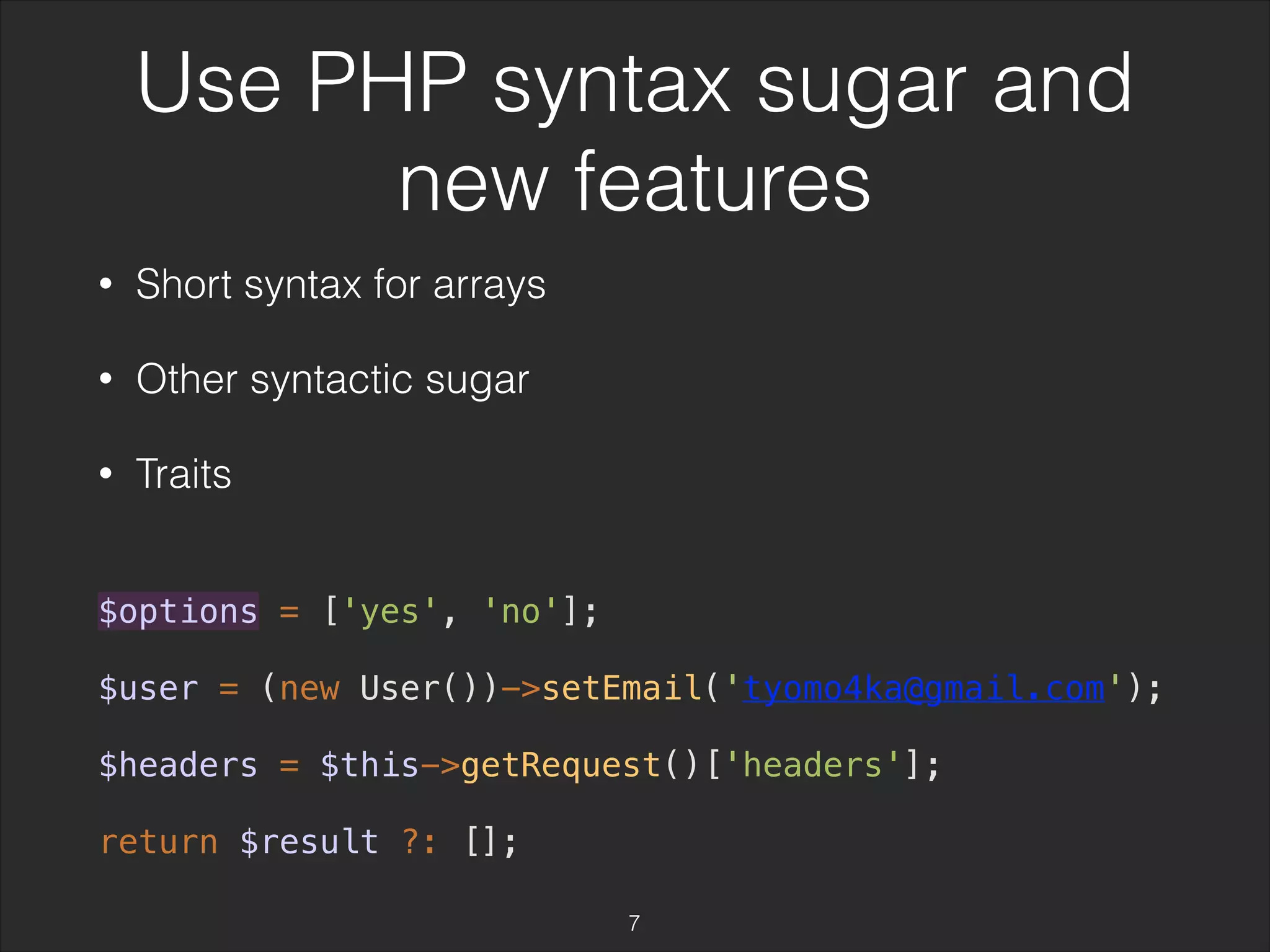 Use PHP syntax sugar and 
new features 
• Short syntax for arrays 
• Other syntactic sugar 
• Traits 
$options = ['yes', 'no']; 
$user = (new User())->setEmail('tyomo4ka@gmail.com'); 
$headers = $this->getRequest()['headers']; 
return $result ?: []; 
7 
 