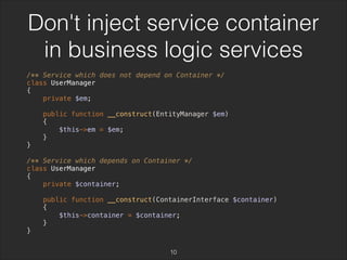 Don't inject service container 
in business logic services 
/** Service which does not depend on Container */ 
class UserManager 
{ 
private $em; 
public function __construct(EntityManager $em) 
{ 
$this->em = $em; 
} 
} 
/** Service which depends on Container */ 
class UserManager 
{ 
private $container; 
public function __construct(ContainerInterface $container) 
{ 
$this->container = $container; 
} 
} 
10 
 