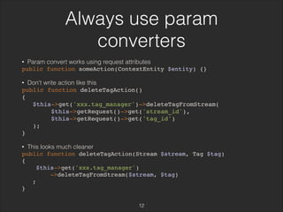 Always use param 
converters 
• Param convert works using request attributes 
public function someAction(ContextEntity $entity) {} 
• Don't write action like this 
public function deleteTagAction() 
{ 
$this->get('xxx.tag_manager')->deleteTagFromStream( 
$this->getRequest()->get('stream_id'), 
$this->getRequest()->get('tag_id') 
); 
} 
• This looks much cleaner 
public function deleteTagAction(Stream $stream, Tag $tag) 
{ 
$this->get('xxx.tag_manager') 
->deleteTagFromStream($stream, $tag) 
; 
} 
12 
 