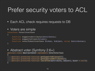 Prefer security voters to ACL 
• Each ACL check requires requests to DB 
• Voters are simple 
interface VoterInterface 
{ 
function supportsAttribute($attribute); 
function supportsClass($class); 
function vote(TokenInterface $token, $object, array $attributes); 
} 
• Abstract voter (Symfony 2.6+) 
abstract class AbstractVoter implements VoterInterface 
{ 
abstract protected function getSupportedClasses(); 
abstract protected function getSupportedAttributes(); 
abstract protected function isGranted($attribute, $object, $user = null); 
} 
13 
 