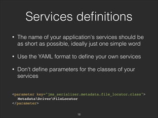 Services definitions 
• The name of your application's services should be 
as short as possible, ideally just one simple word 
• Use the YAML format to define your own services 
• Don't define parameters for the classes of your 
services 
<parameter key="jms_serializer.metadata.file_locator.class"> 
MetadataDriverFileLocator 
</parameter> 
18 
 
