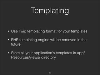 Templating 
• Use Twig templating format for your templates 
• PHP templating engine will be removed in the 
future 
• Store all your application's templates in app/ 
Resources/views/ directory 
20 
 