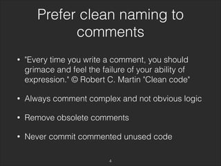 Prefer clean naming to 
comments 
• "Every time you write a comment, you should 
grimace and feel the failure of your ability of 
expression." © Robert C. Martin "Clean code" 
• Always comment complex and not obvious logic 
• Remove obsolete comments 
• Never commit commented unused code 
4 
 