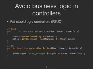 Avoid business logic in 
controllers 
• Fat stupid ugly controllers (FSUC) 
// FSUC 
public function updateUserAction(User $user, $userData) 
{ 
$user->updateFromArray($userData); 
$this->getDoctrine()->getManager()->flush($user); 
} 
// OK 
public function updateUserAction(User $user, $userData) 
{ 
$this->get('user_manager')->update($user, $userData); 
} 
5 
 