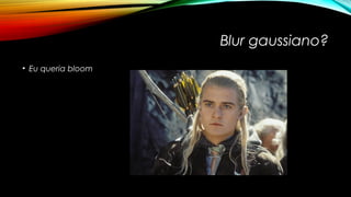 Blur gaussiano? 
• Eu queria bloom 
 