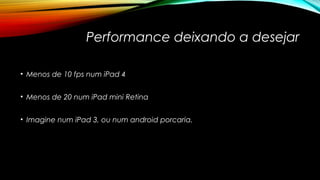 Performance deixando a desejar 
• Menos de 10 fps num iPad 4 
• Menos de 20 num iPad mini Retina 
• Imagine num iPad 3, ou num android porcaria. 
 