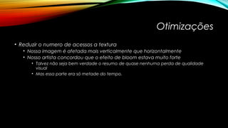 Otimizações 
• Reduzir o numero de acessos a textura 
• Nossa imagem é afetada mais verticalmente que horizontalmente 
• Nosso artista concordou que o efeito de bloom estava muito forte 
• Talvez não seja bem verdade o resumo de quase nenhuma perda de qualidade 
visual 
• Mas essa parte era só metade do tempo. 
 