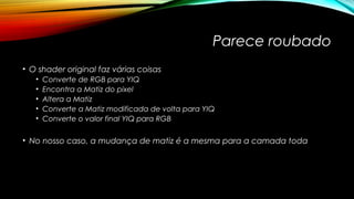 Parece roubado 
• O shader original faz várias coisas 
• Converte de RGB para YIQ 
• Encontra a Matiz do pixel 
• Altera a Matiz 
• Converte a Matiz modificada de volta para YIQ 
• Converte o valor final YIQ para RGB 
• No nosso caso, a mudança de matiz é a mesma para a camada toda 
 