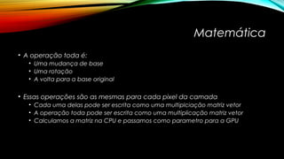 Matemática 
• A operação toda é: 
• Uma mudança de base 
• Uma rotação 
• A volta para a base original 
• Essas operações são as mesmas para cada pixel da camada 
• Cada uma delas pode ser escrita como uma multiplciação matriz vetor 
• A operação toda pode ser escrita como uma multiplicação matriz vetor 
• Calculamos a matriz na CPU e passamos como parametro para a GPU 
 
