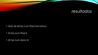 resultados 
• Mais de 60 fps num iPad mini retina 
• 55 fps num iPad 4 
• 35 fps num Moto G 
 