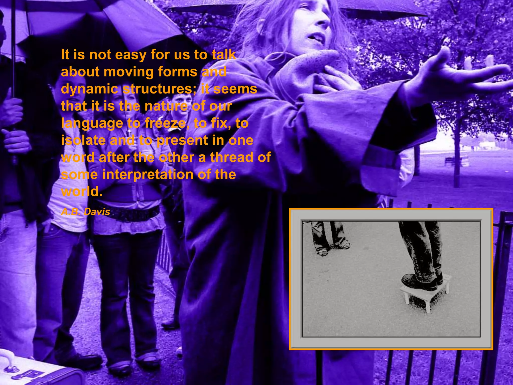 It is not easy for us to talk 
about moving forms and 
dynamic structures; it seems 
that it is the nature of our 
language to freeze, to fix, to 
isolate and to present in one 
word after the other a thread of 
some interpretation of the 
world. 
A.B. Davis 
 