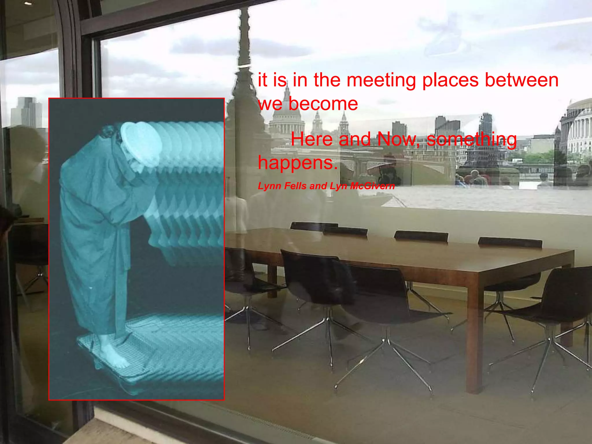 it is in the meeting places between 
we become 
Here and Now, something 
happens. 
Lynn Fells and Lyn McGivern 
 