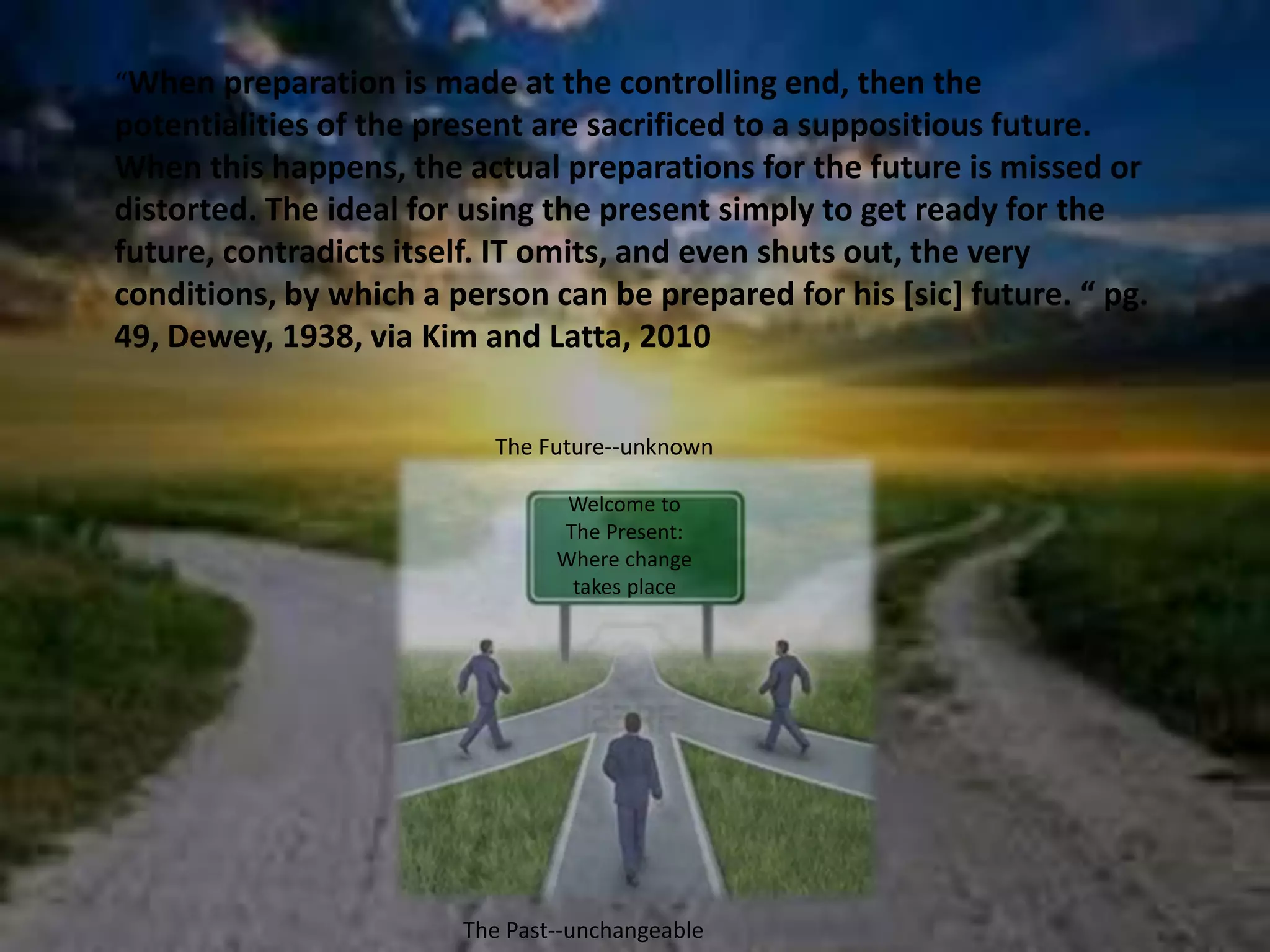 “When preparation is made at the controlling end, then the 
potentialities of the present are sacrificed to a suppositious future. 
When this happens, the actual preparations for the future is missed or 
distorted. The ideal for using the present simply to get ready for the 
future, contradicts itself. IT omits, and even shuts out, the very 
conditions, by which a person can be prepared for his [sic] future. “ pg. 
49, Dewey, 1938, via Kim and Latta, 2010 
The Future--unknown 
Welcome to 
The Present: 
Where change 
takes place 
The Past--unchangeable 
 