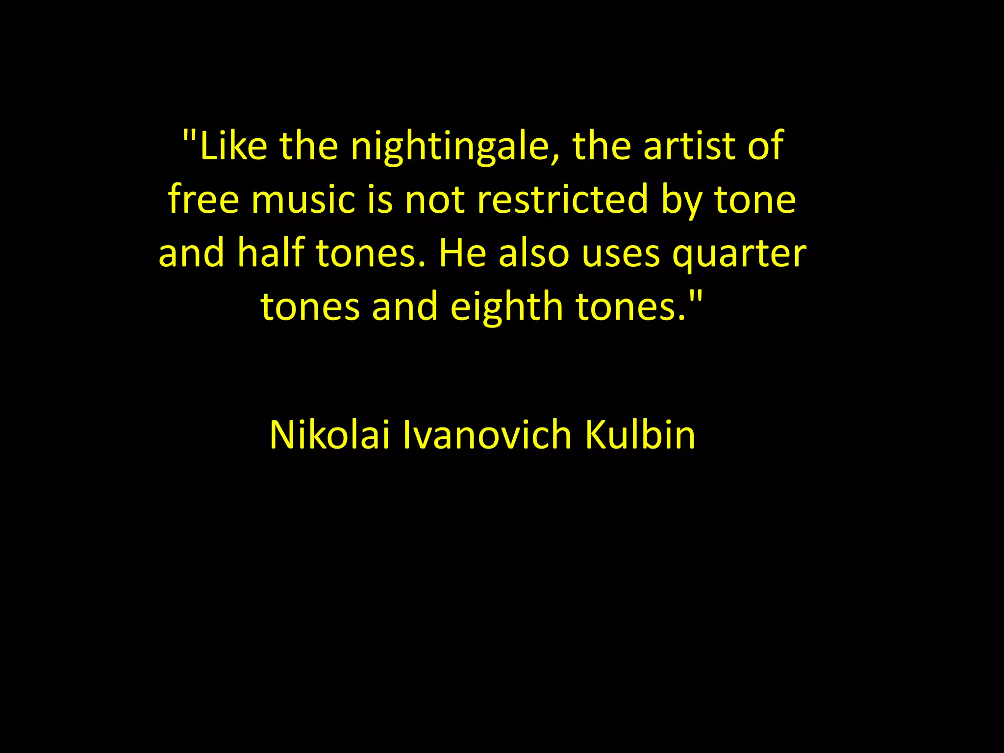 "Like the nightingale, the artist of 
free music is not restricted by tone 
and half tones. He also uses quarter 
tones and eighth tones." 
Nikolai Ivanovich Kulbin 
 
