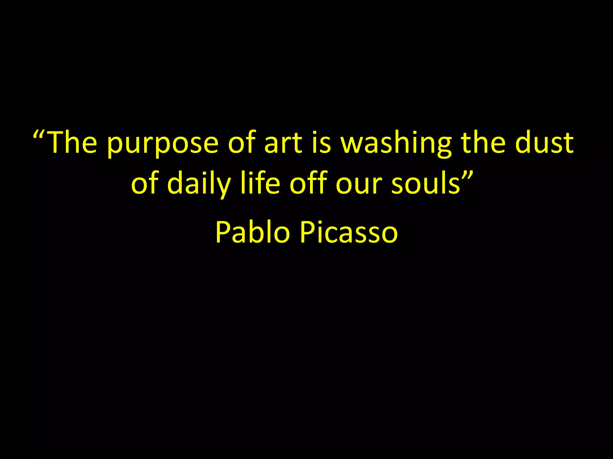“The purpose of art is washing the dust 
of daily life off our souls” 
Pablo Picasso 
 
