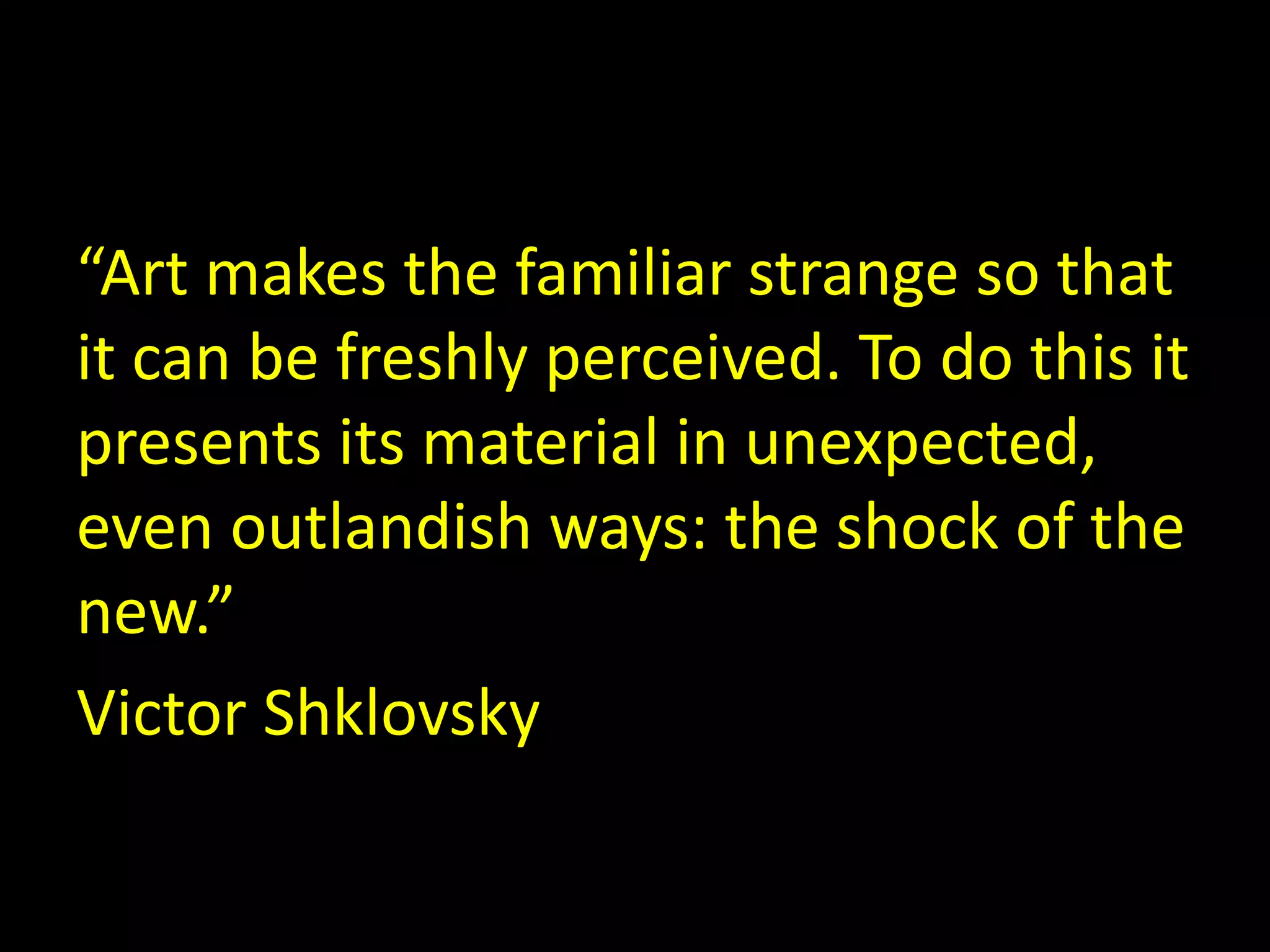 “Art makes the familiar strange so that 
it can be freshly perceived. To do this it 
presents its material in unexpected, 
even outlandish ways: the shock of the 
new.” 
Victor Shklovsky 
 