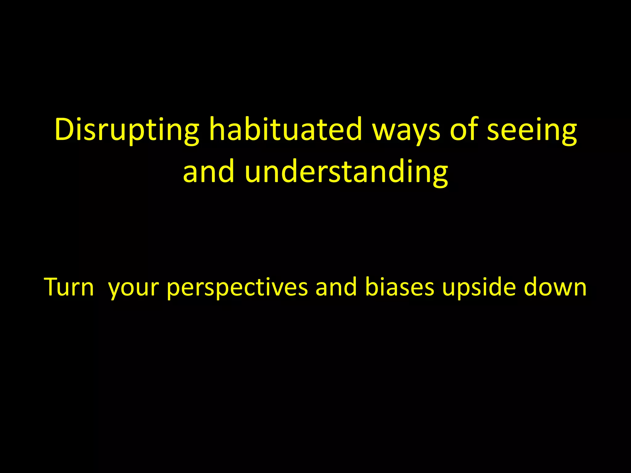 Disrupting habituated ways of seeing 
and understanding 
Turn your perspectives and biases upside down 
 