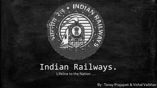 Indian Railways. 
Lifeline to the Nation …. 
By : Tanay Prajapati & Vishal Vaibhav 
 