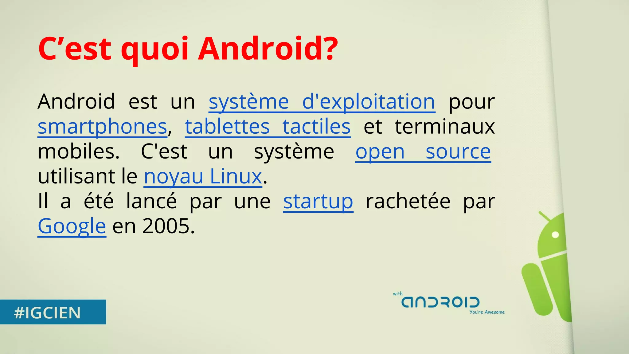 C’est quoi Android? 
Android est un système d'exploitation pour 
smartphones, tablettes tactiles et terminaux 
mobiles. C'est un système open source 
utilisant le noyau Linux. 
Il a été lancé par une startup rachetée par 
Google en 2005. 
 