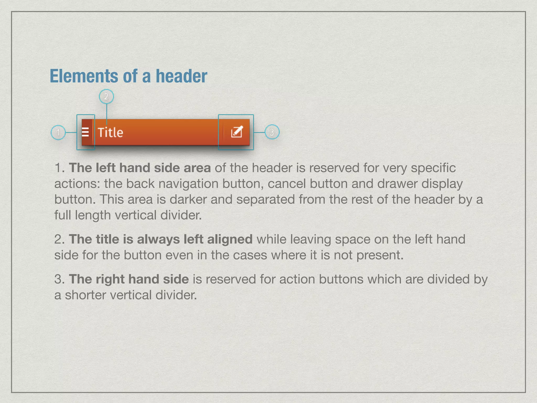 Elements of a header 
1. The left hand side area of the header is reserved for very specific 
actions: the back navigation button, cancel button and drawer display 
button. This area is darker and separated from the rest of the header by a 
full length vertical divider. 
2. The title is always left aligned while leaving space on the left hand 
side for the button even in the cases where it is not present. 
3. The right hand side is reserved for action buttons which are divided by 
a shorter vertical divider. 
 