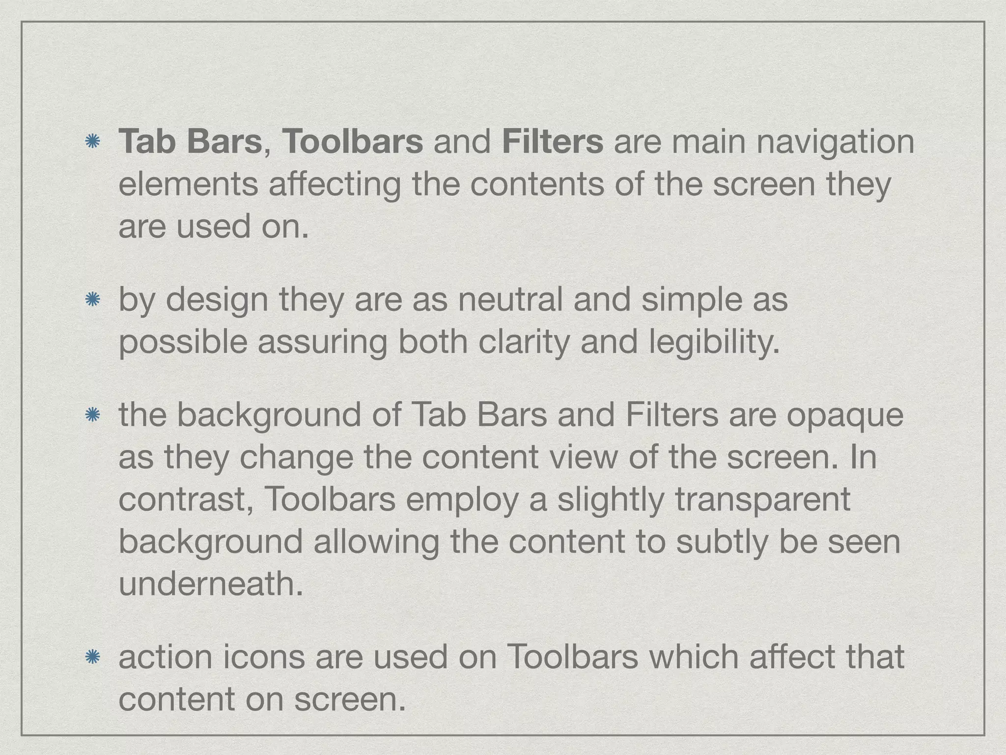 Tab Bars, Toolbars and Filters are main navigation 
elements affecting the contents of the screen they 
are used on. 
by design they are as neutral and simple as 
possible assuring both clarity and legibility. 
the background of Tab Bars and Filters are opaque 
as they change the content view of the screen. In 
contrast, Toolbars employ a slightly transparent 
background allowing the content to subtly be seen 
underneath. 
action icons are used on Toolbars which affect that 
content on screen. 
 
