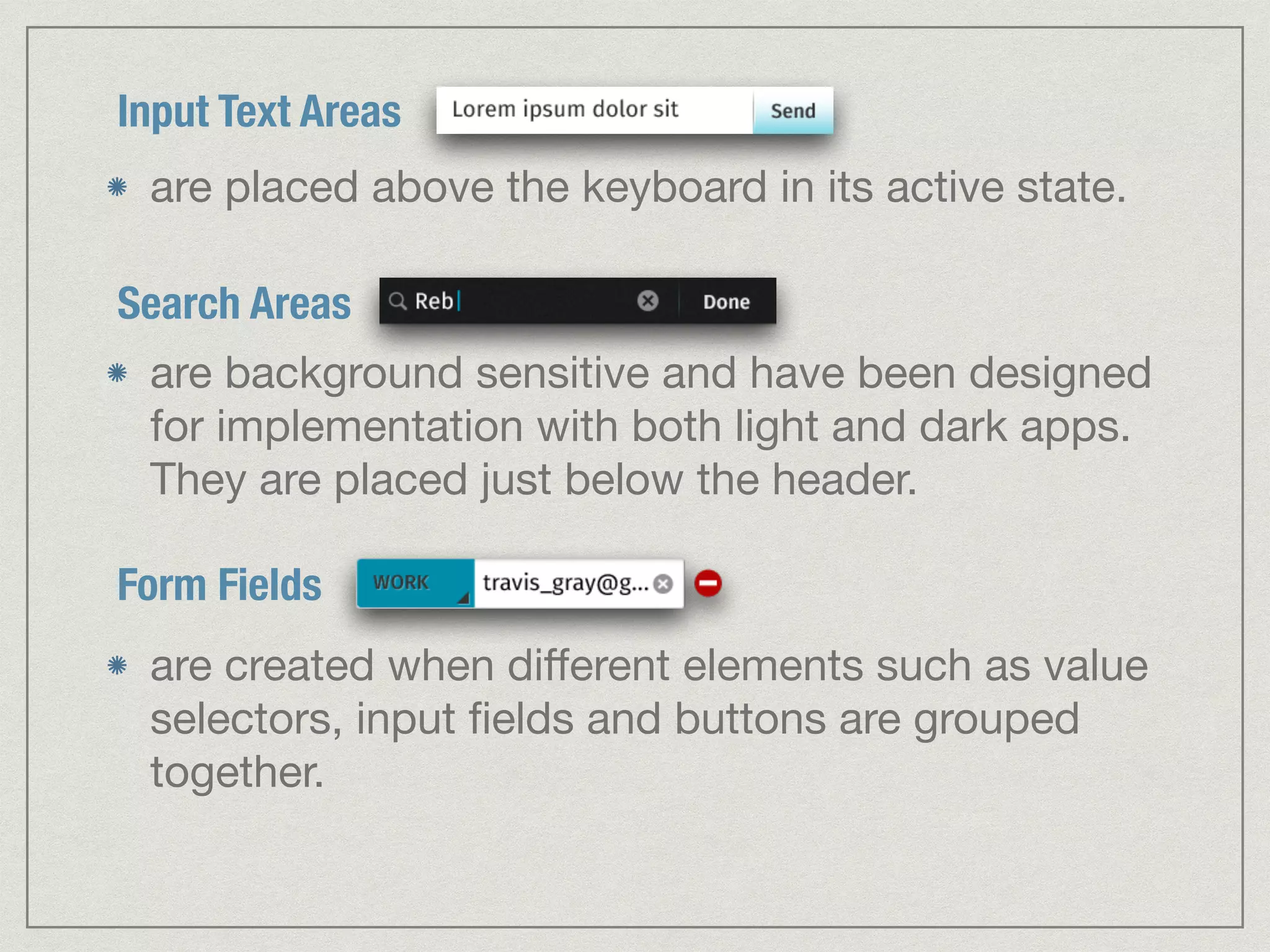 Input Text Areas 
are placed above the keyboard in its active state. 
Search Areas 
are background sensitive and have been designed 
for implementation with both light and dark apps. 
They are placed just below the header. 
Form Fields 
are created when different elements such as value 
selectors, input fields and buttons are grouped 
together. 
 